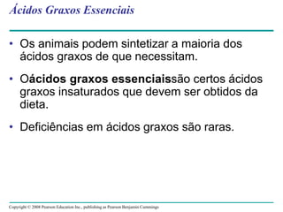 Copyright © 2008 Pearson Education Inc., publishing as Pearson Benjamin Cummings
Ácidos Graxos Essenciais
• Os animais podem sintetizar a maioria dos
ácidos graxos de que necessitam.
• Oácidos graxos essenciaissão certos ácidos
graxos insaturados que devem ser obtidos da
dieta.
• Deficiências em ácidos graxos são raras.
 