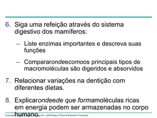 Copyright © 2008 Pearson Education Inc., publishing as Pearson Benjamin Cummings
6. Siga uma refeição através do sistema
digestivo dos mamíferos:
– Liste enzimas importantes e descreva suas
funções
– Compararondeecomoos principais tipos de
macromoléculas são digeridos e absorvidos
7. Relacionar variações na dentição com
diferentes dietas.
8. Explicarondeede que formamoléculas ricas
em energia podem ser armazenadas no corpo
humano.
 