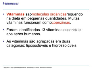 Copyright © 2008 Pearson Education Inc., publishing as Pearson Benjamin Cummings
Vitaminas
• Vitaminas sãomoléculas orgânicasrequerido
na dieta em pequenas quantidades. Muitas
vitaminas funcionam comocoenzimas.
• Foram identificadas 13 vitaminas essenciais
aos seres humanos.
• As vitaminas são agrupadas em duas
categorias: lipossolúveis e hidrossolúveis.
 