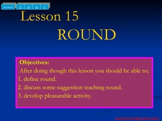 Lesson 15    ROUND Objectives: After doing though this lesson you should be able to; 1. define round. 2. discuss some suggestion teaching round. 3. develop pleasurable activity. NEXT CONTENTS PREVIOUS 13 14 Lesson 16 17 