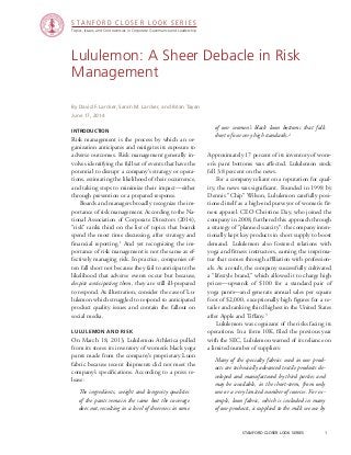 Topics, Issues, and Controversies in Corporate Governance and Leadership
S T A N F O R D C L O S E R L O O K S E R I E S
stanford closer look series		 1
Lululemon: A Sheer Debacle in Risk
Management
Introduction
Risk management is the process by which an or-
ganization anticipates and mitigates its exposure to
adverse outcomes. Risk management generally in-
volves identifying the full set of events that have the
potential to disrupt a company’s strategy or opera-
tions, estimating the likelihood of their occurrence,
and taking steps to minimize their impact—either
through prevention or a prepared response.
	 Boards and managers broadly recognize the im-
portance of risk management. According to the Na-
tional Association of Corporate Directors (2014),
“risk” ranks third on the list of topics that boards
spend the most time discussing, after strategy and
financial reporting.1
And yet recognizing the im-
portance of risk management is not the same as ef-
fectively managing risk. In practice, companies of-
ten fall short not because they fail to anticipate the
likelihood that adverse events occur but because,
despite anticipating them, they are still ill-prepared
to respond. As illustration, consider the case of Lu-
lulemon which struggled to respond to anticipated
product quality issues and contain the fallout on
social media.
LULULEMON AND RISK
On March 18, 2013, Lululemon Athletica pulled
from its stores its inventory of women’s black yoga
pants made from the company’s proprietary Luon
fabric because recent shipments did not meet the
company’s specifications. According to a press re-
lease:
The ingredients, weight and longevity qualities
of the pants remain the same but the coverage
does not, resulting in a level of sheerness in some
By David F. Larcker, Sarah M. Larcker, and Brian Tayan
June 17, 2014
of our women’s black luon bottoms that falls
short of our very high standards.2
Approximately 17 percent of its inventory of wom-
en’s pant bottoms was affected. Lululemon stock
fell 3.8 percent on the news.
	 For a company reliant on a reputation for qual-
ity, the news was significant. Founded in 1998 by
Dennis “Chip” Wilson, Lululemon carefully posi-
tioned itself as a high-end purveyor of women’s fit-
ness apparel. CEO Christine Day, who joined the
company in 2008, furthered this approach through
a strategy of “planned scarcity”: the company inten-
tionally kept key products in short supply to boost
demand. Lululemon also fostered relations with
yoga and fitness instructors, earning the imprima-
tur that comes through affiliation with profession-
als. As a result, the company successfully cultivated
a “lifestyle brand,” which allowed it to charge high
prices—upwards of $100 for a standard pair of
yoga pants—and generate annual sales per square
foot of $2,000, exceptionally high figures for a re-
tailer and ranking third highest in the United States
after Apple and Tiffany.3
	 Lululemon was cognizant of the risks facing its
operations. In a form 10K, filed the previous year
with the SEC, Lululemon warned of its reliance on
a limited number of suppliers:
Many of the specialty fabrics used in our prod-
ucts are technically advanced textile products de-
veloped and manufactured by third parties and
may be available, in the short-term, from only
one or a very limited number of sources. For ex-
ample, luon fabric, which is included in many
of our products, is supplied to the mills we use by
 