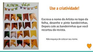 Use a criatividade!
Escreva o nome do Artista no topo da
folha, desenhe e pinte bandeirinhas.
Depois cole as bandeirinhas que você
recortou da revista.
Não esqueça de colocar seu nome.
12
 