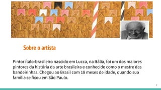 Sobre o artista
Pintor ítalo-brasileiro nascido em Lucca, na Itália, foi um dos maiores
pintores da história da arte brasileira e conhecido como o mestre das
bandeirinhas. Chegou ao Brasil com 18 meses de idade, quando sua
família se fixou em São Paulo.
2
 