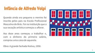 Infância de Alfredo Volpi
Quando ainda era pequeno o menino foi
inscrito pelos pais na Escola Profissional
Masculina do Brás. Foi na instituição que a
sua vocação artística começou a aflorar.
Aos doze anos começou a trabalhar e,
com o dinheiro do primeiro salário,
comprou uma caixa de aquarela.
Obra: A grande fachada festiva, 1950.
3
 