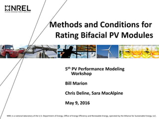 NREL is a national laboratory of the U.S. Department of Energy, Office of Energy Efficiency and Renewable Energy, operated by the Alliance for Sustainable Energy, LLC.
Methods and Conditions for
Rating Bifacial PV Modules
5th PV Performance Modeling
Workshop
Bill Marion
Chris Deline, Sara MacAlpine
May 9, 2016
 