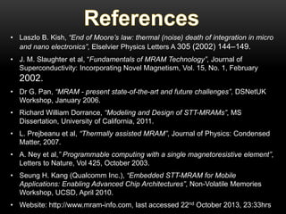 • Laszlo B. Kish, “End of Moore’s law: thermal (noise) death of integration in micro
and nano electronics”, Elselvier Physics Letters A 305 (2002) 144–149.

• J. M. Slaughter et al, “Fundamentals of MRAM Technology”, Journal of
Superconductivity: Incorporating Novel Magnetism, Vol. 15, No. 1, February

2002.
• Dr G. Pan, “MRAM - present state-of-the-art and future challenges”, DSNetUK
Workshop, January 2006.

• Richard William Dorrance, “Modeling and Design of STT-MRAMs”, MS
Dissertation, University of California, 2011.
• L. Prejbeanu et al, “Thermally assisted MRAM”, Journal of Physics: Condensed
Matter, 2007.
• A. Ney et al,” Programmable computing with a single magnetoresistive element”,
Letters to Nature, Vol 425, October 2003.
• Seung H. Kang (Qualcomm Inc.), “Embedded STT-MRAM for Mobile
Applications: Enabling Advanced Chip Architectures”, Non-Volatile Memories
Workshop, UCSD, April 2010.

• Website: http://www.mram-info.com, last accessed 22nd October 2013, 23:33hrs

 