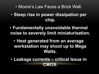 • Moore‟s Law Faces a Brick Wall.

• Steep rise in power dissipation per
chip.
• Fundamentally unavoidable thermal
noise to severely limit miniaturisation.
• Heat generated from an average
workstation may shoot up to Mega
Watts.
• Leakage currents – critical Issue in
CMOS.

 