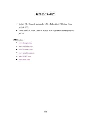 BIBLIOGRAPHY
 Kothari C.R., Research Methodology, New Delhi, Vikas Publishing House
pvt.Ltd. 1978
 Pathak Bharti v.,Indian Financial System,Delhi,Person Education(Singapore)
pvt.Ltd.
WEBSITES:
 www.Google.com
 www.bseindia.com
 www.nseindia.com
 www.angel trade.com
 www.ncdex.com.
 www.mcx.com
101
 