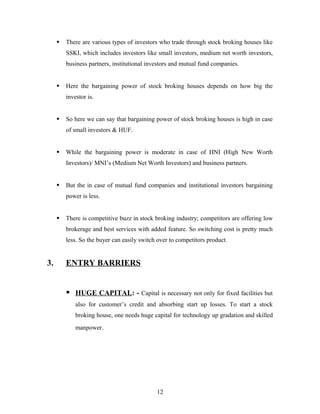  There are various types of investors who trade through stock broking houses like
SSKI, which includes investors like small investors, medium net worth investors,
business partners, institutional investors and mutual fund companies.
 Here the bargaining power of stock broking houses depends on how big the
investor is.
 So here we can say that bargaining power of stock broking houses is high in case
of small investors & HUF.
 While the bargaining power is moderate in case of HNI (High New Worth
Investors)/ MNI’s (Medium Net Worth Investors) and business partners.
 But the in case of mutual fund companies and institutional investors bargaining
power is less.
 There is competitive buzz in stock broking industry; competitors are offering low
brokerage and best services with added feature. So switching cost is pretty much
less. So the buyer can easily switch over to competitors product.
3. ENTRY BARRIERS
 HUGE CAPITAL: - Capital is necessary not only for fixed facilities but
also for customer’s credit and absorbing start up losses. To start a stock
broking house, one needs huge capital for technology up gradation and skilled
manpower.
12
 