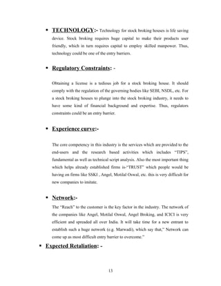  TECHNOLOGY:- Technology for stock broking houses is life saving
device. Stock broking requires huge capital to make their products user
friendly, which in turn requires capital to employ skilled manpower. Thus,
technology could be one of the entry barriers.
 Regulatory Constraints: -
Obtaining a license is a tedious job for a stock broking house. It should
comply with the regulation of the governing bodies like SEBI, NSDL, etc. For
a stock broking houses to plunge into the stock broking industry, it needs to
have some kind of financial background and expertise. Thus, regulators
constraints could be an entry barrier.
 Experience curve:-
The core competency in this industry is the services which are provided to the
end-users and the research based activities which includes “TIPS”,
fundamental as well as technical script analysis. Also the most important thing
which helps already established firms is-“TRUST” which people would be
having on firms like SSKI , Angel, Motilal Oswal, etc. this is very difficult for
new companies to imitate.
 Network:-
The “Reach” to the customer is the key factor in the industry. The network of
the companies like Angel, Motilal Oswal, Angel Broking, and ICICI is very
efficient and spreaded all over India. It will take time for a new entrant to
establish such a huge network (e.g. Marwadi), which say that,” Network can
come up as most difficult entry barrier to overcome.”
 Expected Retaliation: -
13
 