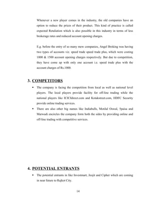Whenever a new player comes in the industry, the old companies have an
option to reduce the prices of their product. This kind of practice is called
expected Retaliation which is also possible in this industry in terms of less
brokerage rates and reduced account opening charges.
E.g. before the entry of so many mew companies, Angel Broking was having
two types of accounts viz. speed trade speed trade plus, which were costing
1000 & 1500 account opening charges respectively. But due to competition,
they have come up with only one account i.e. speed trade plus with the
account charges of Rs.1000.
3. COMPETITORS
 The company is facing the competition from local as well as national level
players. The local players provide facility for off-line trading while the
national players like ICICIdirect.com and Kotakstreet.com, HDFC Security
provide online trading services.
 There are also other big names like Indiabulls, Motilal Oswal, 5paisa and
Marwadi encircles the company form both the sides by providing online and
off-line trading with competitive services.
4. POTENTIAL ENTRANTS
 The potential entrants in like Investmart, Jeojit and Cipher which are coming
in near future to Rajkot City.
14
 