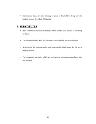  Nationalized banks are also thinking to enter in this field by tying up with
broking houses. E.g. Bank Of Baroda.
5. SUBSTITUTES
 Here substitutes are such instruments which can be used instead of investing
in shares.
 The instruments like Bank FD, insurance, mutual funds are the substitutes.
 If the use of this instruments increase this may be disadvantage for the stock
broking houses.
 The companies and banks which are having these instruments can plunge into
this industry.
15
 