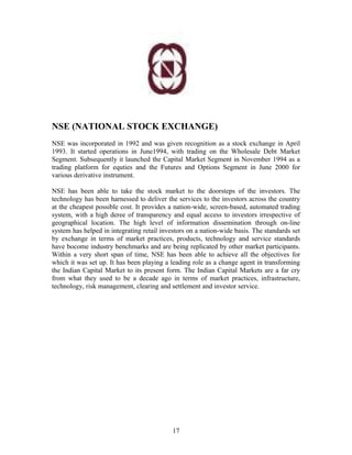 NSE (NATIONAL STOCK EXCHANGE)
NSE was incorporated in 1992 and was given recognition as a stock exchange in April
1993. It started operations in June1994, with trading on the Wholesale Debt Market
Segment. Subsequently it launched the Capital Market Segment in November 1994 as a
trading platform for equties and the Futures and Options Segment in June 2000 for
various derivative instrument.
NSE has been able to take the stock market to the doorsteps of the investors. The
technology has been harnessed to deliver the services to the investors across the country
at the cheapest possible cost. It provides a nation-wide, screen-based, automated trading
system, with a high deree of transparency and equal access to investors irrespective of
geographical location. The high level of information dissemination through on-line
system has helped in integrating retail investors on a nation-wide basis. The standards set
by exchange in terms of market practices, products, technology and service standards
have bocome industry benchmarks and are being replicated by other market participants.
Within a very short span of time, NSE has been able to achieve all the objectives for
which it was set up. It has been playing a leading role as a change agent in transforming
the Indian Capital Market to its present form. The Indian Capital Markets are a far cry
from what they used to be a decade ago in terms of market practices, infrastructure,
technology, risk management, clearing and settlement and investor service.
17
 