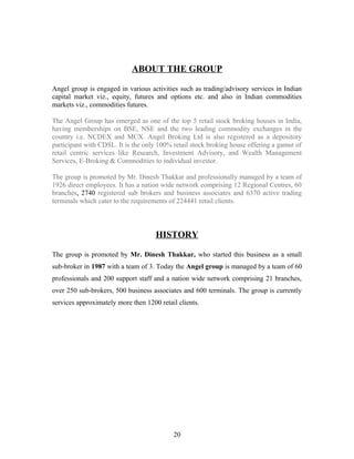 ABOUT THE GROUP
Angel group is engaged in various activities such as trading/advisory services in Indian
capital market viz., equity, futures and options etc. and also in Indian commodities
markets viz., commodities futures.
The Angel Group has emerged as one of the top 5 retail stock broking houses in India,
having memberships on BSE, NSE and the two leading commodity exchanges in the
country i.e. NCDEX and MCX. Angel Broking Ltd is also registered as a depository
participant with CDSL. It is the only 100% retail stock broking house offering a gamut of
retail centric services like Research, Investment Advisory, and Wealth Management
Services, E-Broking & Commodities to individual investor.
The group is promoted by Mr. Dinesh Thakkar and professionally managed by a team of
1926 direct employees. It has a nation wide network comprising 12 Regional Centres, 60
branches, 2740 registered sub brokers and business associates and 6370 active trading
terminals which cater to the requirements of 224441 retail clients.
HISTORY
The group is promoted by Mr. Dinesh Thakkar, who started this business as a small
sub-broker in 1987 with a team of 3. Today the Angel group is managed by a team of 60
professionals and 200 support staff and a nation wide network comprising 21 branches,
over 250 sub-brokers, 500 business associates and 600 terminals. The group is currently
services approximately more then 1200 retail clients.
20
 
