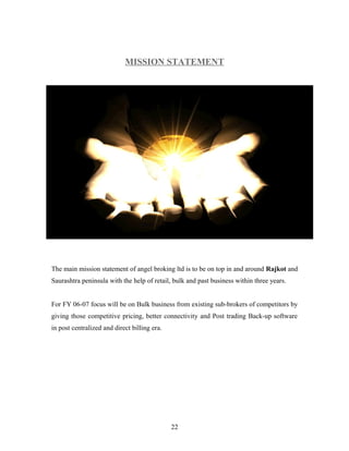 MISSION STATEMENT
The main mission statement of angel broking ltd is to be on top in and around Rajkot and
Saurashtra peninsula with the help of retail, bulk and past business within three years.
For FY 06-07 focus will be on Bulk business from existing sub-brokers of competitors by
giving those competitive pricing, better connectivity and Post trading Back-up software
in post centralized and direct billing era.
22
 