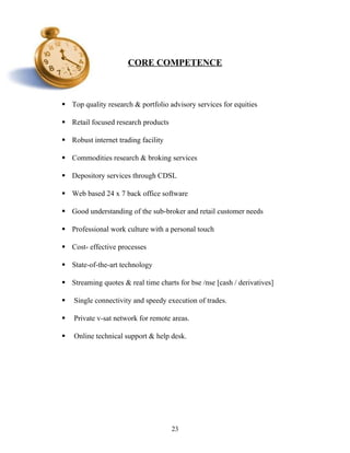 CORE COMPETENCE
 Top quality research & portfolio advisory services for equities
 Retail focused research products
 Robust internet trading facility
 Commodities research & broking services
 Depository services through CDSL
 Web based 24 x 7 back office software
 Good understanding of the sub-broker and retail customer needs
 Professional work culture with a personal touch
 Cost- effective processes
 State-of-the-art technology
 Streaming quotes & real time charts for bse /nse [cash / derivatives]
 Single connectivity and speedy execution of trades.
 Private v-sat network for remote areas.
 Online technical support & help desk.
23
 