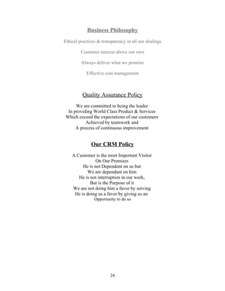 Business Philosophy
Ethical practices & transparency in all our dealings
Customer interest above our own
Always deliver what we promise
Effective cost management
Quality Assurance Policy
We are committed to being the leader
In providing World Class Product & Services
Which exceed the expectations of our customers
Achieved by teamwork and
A process of continuous improvement
Our CRM Policy
A Customer is the most Important Visitor
On Our Premises
He is not Dependent on us but
We are dependant on him
He is not interruption in our work,
But is the Purpose of it
We are not doing him a favor by serving
He is doing us a favor by giving us an
Opportunity to do so
24
 