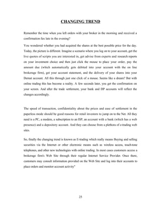 CHANGING TREND
Remember the time when you left orders with your broker in the morning and received a
confirmation fax late in the evening?
You wondered whether you had acquired the shares at the best possible price for the day.
Today, the picture is different. Imagine a scenario where you log on to your account, get the
live quotes of scripts you are interested in, get advise from experts and research reports
on your investment choice and then just click the mouse to place your order, pay the
amount due (which automatically gets debited into your account with the on line
brokerage firm), get your account statement, and the delivery of your shares into your
Demat account. All this through just one click of a mouse. Seems like a dream? But with
online trading this has become a reality. A few seconds later, you get the confirmation on
your screen. And after the trade settlement, your bank and DP accounts will reflect the
changes accordingly.
The speed of transaction, confidentiality about the prices and ease of settlement in the
paperless mode should be good reasons for retail investors to jump on to the Net. All they
need is a PC, a modem, a subscription to an ISP, an account with a bank (which has a web
presence) and a depository account. And they can choose from a plethora of e-trading web
sites.
So, finally the changing trend is known as E-trading which really means Buying and selling
securities via the Internet or other electronic means such as wireless access, touch-tone
telephones, and other new technologies with online trading. In most cases customers access a
brokerage firm's Web Site through their regular Internet Service Provider. Once there,
customers may consult information provided on the Web Site and log into their accounts to
place orders and monitor account activity"
25
 