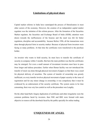 Limitations of physical share
Capital market reforms in India have outstripped the process of liberalization in most
other sectors of the economy. However, the creation of an independent capital market
regulator was the initiation of this reform process. After the formation of the Securities
Market regulator, the Securities and Exchange Board of India (SEBI), attention were
drawn towards the inefficiencies of the bourses and the need was felt for better
regulation, discipline and accountability because Before 1996, all the transactions were
done through physical form in security market. Because of physical form investors were
facing so many problems. At that time the certificates were transferred to the purchase
holder.
An investor who wants to hold security, he must have to transfer the certificate of
security in company within 3 months. But here the main problem was that the certificates
may be emerged. For even a small amount of investment investors must have to pass
from longer and tedious procedure. Earlier when Demat facility was not introduced the
transfer of stock was done through physical movement of papers so that there was a need
for physical delivery of securities. The system of transfer of ownership was grossly
inefficient, as every transfer involves physical movement of paper security to the issue of
registration and for any minor change in ownership, it was compulsory that it must be
evidenced by an endorsement of the security certificate. The system seems to be time
consuming, there was very less control as well as the procedure was Lengthy.
On the other hand theft, forgery duplication of certificates and other irregularity were the
common problems faced by investors. then NSE and BSE were formed with main
objective to remove all the drawback faced by the public specially for online trading.
UNIQUENESS OF ANGEL
26
 