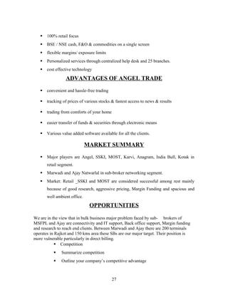  100% retail focus
 BSE / NSE cash, F&O & commodities on a single screen
 flexible margins/ exposure limits
 Personalized services through centralized help desk and 25 branches.
 cost effective technology
ADVANTAGES OF ANGEL TRADE
 convenient and hassle-free trading
 tracking of prices of various stocks & fastest access to news & results
 trading from comforts of your home
 easier transfer of funds & securities through electronic means
 Various value added software available for all the clients.
MARKET SUMMARY
 Major players are Angel, SSKI, MOST, Karvi, Anagram, India Bull, Kotak in
retail segment.
 Marwadi and Ajay Natwarlal in sub-broker networking segment.
 Market: Retail _SSKI and MOST are considered successful among rest mainly
because of good research, aggressive pricing, Margin Funding and spacious and
well ambient office.
OPPORTUNITIES
We are in the view that in bulk business major problem faced by sub- brokers of
MSFPL and Ajay are connectivity and IT support, Back office support, Margin funding
and research to reach end clients. Between Marwadi and Ajay there are 200 terminals
operates in Rajkot and 150 kms area these SBs are our major target. Their position is
more vulnerable particularly in direct billing.
 Competition
 Summarize competition
 Outline your company’s competitive advantage
27
 