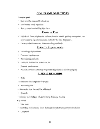 GOALS AND OBJECTIVES
Five-year goals
 State specific measurable objectives
 State market share objectives
 State revenue/profitability objectives
Financial Plan
 High-level financial plan that defines financial model, pricing assumptions, and
reviews yearly expected sales and profits for the next three years.
 Use several slides to cover this material appropriately
Resource Requirements
 Technology requirements
 Personnel requirements
 Resource requirements
 Financial, distribution, promotion, etc
 External requirements
 Products/services/technology required to be purchased outside company
RISKS & REWARDS
 Risks
– Summarize risks of proposed project
 Addressing risk
– Summarize how risks will be addressed
 Rewards
– Estimate expected pay-off, particularly if seeking funding
Key Issues
 Near term
– Isolate key decisions and issues that need immediate or near-term Resolution
 Long term
28
 