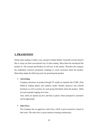 3. PRAMOTION
Online share trading is totally a new concept in Indian Market. Generally investor doesn’t
like to come out from conventional way of share trading. Share khan has introduced this
product in. The concept and Product are still new in the market. Therefore the company
has undertaken extensive promotion campaign to create awareness about the product.
Share khan adopts the following tools for promoting the product
 Advertising
Company advertises its product through TV media on channels like CNBC, Print
Media-in leading dailies and outdoors media. Besides attractive and colorful
brochures as well as posters are used giving full details about the product. .Mails
are sent to people logging on to sites.
Also, stalls are opened up now and then at places where prospective customers
can be approached.
 Sales Force
The Company has an aggressive sales force, which is given incentives, based on
their sales. The sales force is given intensive training continuously.
34
 