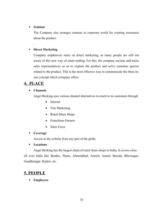  Seminar
The Company also arranges seminar in corporate world for creating awareness
about the product
.
 Direct Marketing
Company emphasizes more on direct marketing, as many people are still not
aware of this new way of smart trading. For this, the company recruits and trains
sales representatives so as to explain the product and solve customer queries
related to the product. This is the most effective way to communicate the three-in-
one concept which company offers.
4. PLACE
 Channels
Angel Broking uses various channel alternatives to reach to its customers through
• Internet
• Tele Marketing
• Retail Share Shops
• Franchisee Owners
• Sales Force
 Coverage
Access to the website from any part of the globe.
 Locations
Angel Broking has the largest chain of retail share shops in India. It covers cities
all over India like Bandra, Thane, Ahmedabad, Amreli, Anand, Baroda, Bhavnagar,
Gandhinagar, Rajkot, etc.
5. PEOPLE
 Employees
35
 