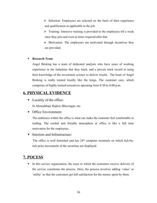  Selection: Employees are selected on the basis of their experience
and qualification as applicable to the job.
 Training: Intensive training is provided to the employees till a week
once they join and even at times required after that.
 Motivation: The employees are motivated through incentives they
are provided.
 Research Team
Angel Broking has a team of dedicated analysts who have years of working
experience in the industries that they track, and a proven track record in using
their knowledge of the investment science to deliver results. The heart of Angel
Broking is really treated loyally like the kings. The customer care, which
comprises of highly trained executives operating from 9:30 to 8:00 p.m.
6. PHYSICAL EVIDENCE
 Locality of the office:
In Ahmedabad, Rajkot, Bhavnagar, etc.
 Office Environment:
The ambience within the office is what can make the customer feel comfortable in
trading. The cordial and friendly atmosphere at office is like a full time
motivation for the employees.
 Interiors and Infrastructure:
The office is well furnished and has 24* computer terminals on which tick-by-
tick price movements of the securities are displayed.
7. POCESS
 In this service organization, the ways in which the customers receive delivery of
the service constitutes the process. Here, the process involves adding ‘value’ or
‘utility’ so that the customers get full satisfaction for the money spent by them.
36
 