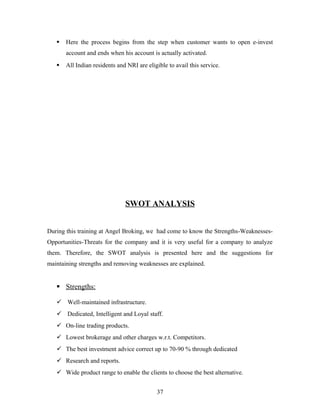  Here the process begins from the step when customer wants to open e-invest
account and ends when his account is actually activated.
 All Indian residents and NRI are eligible to avail this service.
SWOT ANALYSIS
During this training at Angel Broking, we had come to know the Strengths-Weaknesses-
Opportunities-Threats for the company and it is very useful for a company to analyze
them. Therefore, the SWOT analysis is presented here and the suggestions for
maintaining strengths and removing weaknesses are explained.
 Strengths:
 Well-maintained infrastructure.
 Dedicated, Intelligent and Loyal staff.
 On-line trading products.
 Lowest brokerage and other charges w.r.t. Competitors.
 The best investment advice correct up to 70-90 % through dedicated
 Research and reports.
 Wide product range to enable the clients to choose the best alternative.
37
 