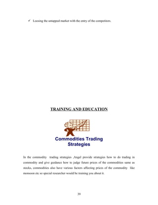  Loosing the untapped market with the entry of the competitors.
TRAINING AND EDUCATION
In the commodity trading strategies ,Angel provide strategies how to do trading in
commodity and give guidance how to judge future prices of the commodities same as
stocks, commodities also have various factors affecting prices of the commodity like
monsoon etc so special researcher would be training you about it.
Commodities Trading
Strategies
39
 