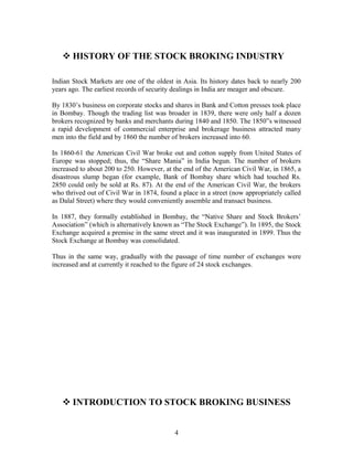  HISTORY OF THE STOCK BROKING INDUSTRY
Indian Stock Markets are one of the oldest in Asia. Its history dates back to nearly 200
years ago. The earliest records of security dealings in India are meager and obscure.
By 1830’s business on corporate stocks and shares in Bank and Cotton presses took place
in Bombay. Though the trading list was broader in 1839, there were only half a dozen
brokers recognized by banks and merchants during 1840 and 1850. The 1850”s witnessed
a rapid development of commercial enterprise and brokerage business attracted many
men into the field and by 1860 the number of brokers increased into 60.
In 1860-61 the American Civil War broke out and cotton supply from United States of
Europe was stopped; thus, the “Share Mania” in India begun. The number of brokers
increased to about 200 to 250. However, at the end of the American Civil War, in 1865, a
disastrous slump began (for example, Bank of Bombay share which had touched Rs.
2850 could only be sold at Rs. 87). At the end of the American Civil War, the brokers
who thrived out of Civil War in 1874, found a place in a street (now appropriately called
as Dalal Street) where they would conveniently assemble and transact business.
In 1887, they formally established in Bombay, the “Native Share and Stock Brokers’
Association” (which is alternatively known as “The Stock Exchange”). In 1895, the Stock
Exchange acquired a premise in the same street and it was inaugurated in 1899. Thus the
Stock Exchange at Bombay was consolidated.
Thus in the same way, gradually with the passage of time number of exchanges were
increased and at currently it reached to the figure of 24 stock exchanges.
 INTRODUCTION TO STOCK BROKING BUSINESS
4
 