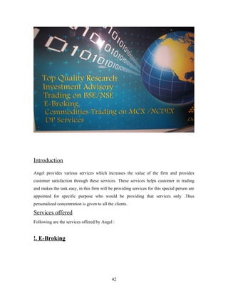 Introduction
Angel provides various services which increases the value of the firm and provides
customer satisfaction through these services. These services helps customer in trading
and makes the task easy, in this firm will be providing services for this special person are
appointed for specific purpose who would be providing that services only .Thus
personalized concentration is given to all the clients.
Services offered
Following are the services offered by Angel :
!. E-Broking
42
 