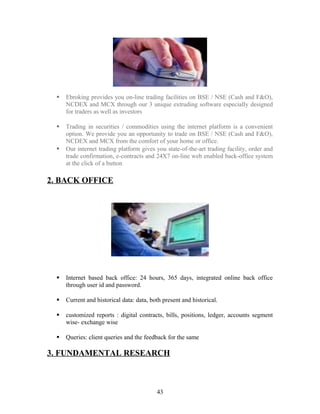  Ebroking provides you on-line trading facilities on BSE / NSE (Cash and F&O),
NCDEX and MCX through our 3 unique extruding software especially designed
for traders as well as investors
 Trading in securities / commodities using the internet platform is a convenient
option. We provide you an opportunity to trade on BSE / NSE (Cash and F&O),
NCDEX and MCX from the comfort of your home or office.
 Our internet trading platform gives you state-of-the-art trading facility, order and
trade confirmation, e-contracts and 24X7 on-line web enabled back-office system
at the click of a button
2. BACK OFFICE
 Internet based back office: 24 hours, 365 days, integrated online back office
through user id and password.
 Current and historical data: data, both present and historical.
 customized reports : digital contracts, bills, positions, ledger, accounts segment
wise- exchange wise
 Queries: client queries and the feedback for the same
3. FUNDAMENTAL RESEARCH
43
 