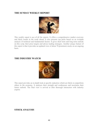 THE SUNDAY WEEKLY REPORT
This weekly report is ace of all the reports. It offers a comprehensive market overview
and likely trends in the week ahead. It also presents top picks based on an in-depth
analysis of technical and fundamental factors. It gives short term and long term outlook
on this scrip, their price targets and advice trading strategies. Another unique feature of
this report is that it provides an updated view of about 70 prominent stocks on an ongoing
basis.
THE INDUSTRY WATCH
This report provides an in-depth look at specific industries which are likely to outperform
others in the economy. It analyses their strength and weaknesses and ascertains their
future outlook. The final view is arrived at after thorough interaction with industry
experts
STOCK ANALYSIS
44
 