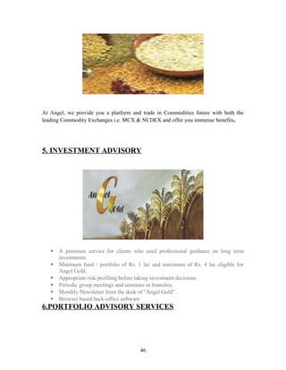 At Angel, we provide you a platform and trade in Commodities future with both the
leading Commodity Exchanges i.e. MCX & NCDEX and offer you immense benefits.
5. INVESTMENT ADVISORY
 A premium service for clients who need professional guidance on long term
investments.
 Minimum fund / portfolio of Rs. 1 lac and maximum of Rs. 4 lac eligible for
Angel Gold.
 Appropriate risk profiling before taking investment decisions
 Periodic group meetings and seminars in branches.
 Monthly Newsletter from the desk of “Angel Gold” .
 Browser based back-office software
6.PORTFOLIO ADVISORY SERVICES
46
 