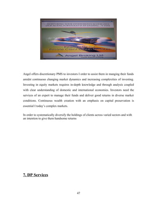 Angel offers discretionary PMS to investors I order to assist them in manging their funds
amidst continuous changing market dynamics and increasing complexities of investing.
Investing in equity markets requires in-depth knowledge and through analysis coupled
with clear understanding of domestic and international economies. Investors need the
services of an expert to manage their funds and deliver good returns in diverse market
conditions. Continuous wealth creation with an emphasis on capital preservation is
essential I today’s complex markets.
In order to systematically diversify the holdings of clients across varied sectors and with
an intention to give them handsome returns
7. DP Services
47
 