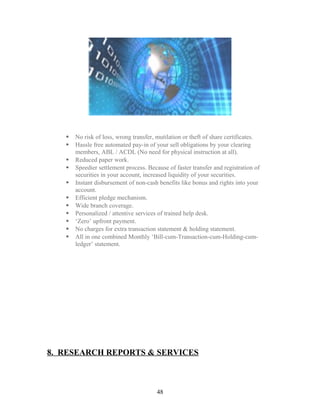  No risk of loss, wrong transfer, mutilation or theft of share certificates.
 Hassle free automated pay-in of your sell obligations by your clearing
members, ABL / ACDL (No need for physical instruction at all).
 Reduced paper work.
 Speedier settlement process. Because of faster transfer and registration of
securities in your account, increased liquidity of your securities.
 Instant disbursement of non-cash benefits like bonus and rights into your
account.
 Efficient pledge mechanism.
 Wide branch coverage.
 Personalized / attentive services of trained help desk.
 ‘Zero’ upfront payment.
 No charges for extra transaction statement & holding statement.
 All in one combined Monthly ‘Bill-cum-Transaction-cum-Holding-cum-
ledger’ statement.
8. RESEARCH REPORTS & SERVICES
48
 