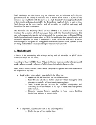 Stock exchanges to some extent play an important role as indicators, reflecting the
performance of the country’s economic state of health. Stock market is a place where
securities are bought and sold. It is exposed to a high degree of volatility; prices fluctuate
within minutes and are determined by the demand and supply of stocks at a given time.
Stock brokers are the ones who buy and sell securities on behalf of individuals and
institutions for some commission.
The Securities and Exchange Board of India (SEBI) is the authorized body, which
regulates the operations of stock exchanges, banks and other financial institutions. The
past performances in the capital markets especially the securities scam by Harshad Mehta
has led to tightening of the operations by SEBI. In addition the international trading and
investment exposure has made it imperative to better operational efficiency. With the
view to improve, discipline and bring greater transparency in this sector, constant efforts
are being made and to a certain extent improvements have been made.
1. Stockbrokers
A broker is an intermediary who arranges to buy and sell securities on behalf of the
clients (the buyer and the seller).
According to Rule 2 of SEBI Rules 1992, a stockbroker means a member of a recognized
stock exchange or stock exchanges of which he or she is admitted as a member.
Stock market transactions are carried out on computerized systems and deals are recorded
for inspection at any time.
• Stock brokers independently may deal with the following:
o Operations for private clients and institutional clients.
o Some brokers act only as dealers (client investment managers) while
others are principally advisors (equity sales advisors).
o Some brokers provide services for portfolio management and
constantly review investments in the light of trends and developments
in the market.
o Financial services brokers specialize in bond issues, handling
institutional accounts or mutual funds.
• In large firms, stock brokers work in the following areas:
o Deal with, and advise, smaller firms
5
 