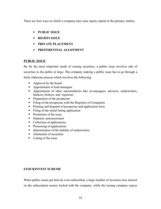 There are four ways in which a company may raise equity capital in the primary market.
 PUBLIC ISSUE
 RIGHTS ISSUE
 PRIVATE PLACEMENT
 PREFERENTIAL ALLOTMENT
PUBLIC ISSUE
By far the most important mode of issuing securities, a public issue involves sale of
securities to the public at large. The company making a public issue has to go through a
fairly elaborate process which involves the following:
 Approval by the board
 Appointment of lead managers
 Appointment of other intermediaries like co-managers, advisors, underwriters,
bankers, brokers, and registrars
 Preparation of the prospectus
 Filing of the prospectus with the Registrar of Companies
 Printing and dispatch of prospectus and application form
 Filing of the initial listing application
 Promotion of the issue
 Statutory announcement
 Collection of applications
 Processing of applications
 determination of the liability of underwriters
 Allotments of securities
 Listing of the issue
STOCKINVEST SCHEME
When public issues get heavily over-subscribed, a large number of investors lose interest
on the subscription money locked with the company, while the issuing company enjoys
53
 