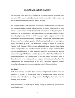 SECONDARY EQUITY MARKET
For buying and selling any security in the market there must be a some medium to make
transaction. This medium is called secondary market. In secondary market one can buy
and sell the security which would listed in stock exchange.
The secondary market which represented an institutional mechanism that was inadequate,
non-transparent, hardly regulated and rarely geared to investor protection till the early
nineties, has also witness notable developments. Among them are the prescriptions of
norms by SEBI for intermediaries like brokers/sub-brokers/dealers in trading/settlement,
broad based governing boards of stock exchanges, capital adequacy norms for the
intermediaries, corporate membership, transparency in trading and settlement practices,
development of cash market, regulation of badla trading, introduction of future/options
trading. The setting up of the Over-The Counter Exchange of India (OTCEI) and the
National Stock Exchange (NSE) represents a landmark in the direction of developing
vibrant, strong, matured, and equitable secondary market as an integral constituent of the
emerging securities market in India. An equally significant development has been the
coming into being of the National Securities Depositories Ltd (NSDL) and the system of
dematerialized trading. The commencement of derivative trading has certainly added to
the sophistication of the market greatly and integrates it with international markets. The
corporatisation and demutualization of the stock exchanges, separating trading,
ownership and management is yet another crucial factor in the same direction.
TRADING
Each stock exchange has certain listed securities and permitted securities which are
traded on it. Members of the exchange alone are entitled to the trading privileges.
Investors interested in buying or selling securities should place their orders with the
members of the exchange.
There are two ways of organizing the trading activity the open outcry system and the
screen-based system.
57
 