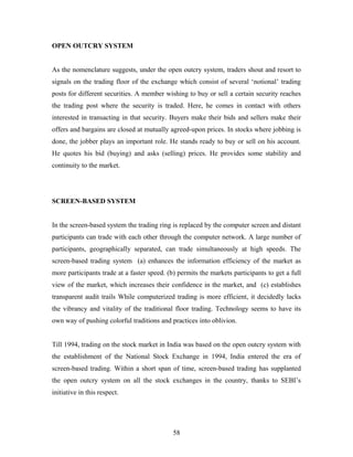 OPEN OUTCRY SYSTEM
As the nomenclature suggests, under the open outcry system, traders shout and resort to
signals on the trading floor of the exchange which consist of several ‘notional’ trading
posts for different securities. A member wishing to buy or sell a certain security reaches
the trading post where the security is traded. Here, he comes in contact with others
interested in transacting in that security. Buyers make their bids and sellers make their
offers and bargains are closed at mutually agreed-upon prices. In stocks where jobbing is
done, the jobber plays an important role. He stands ready to buy or sell on his account.
He quotes his bid (buying) and asks (selling) prices. He provides some stability and
continuity to the market.
SCREEN-BASED SYSTEM
In the screen-based system the trading ring is replaced by the computer screen and distant
participants can trade with each other through the computer network. A large number of
participants, geographically separated, can trade simultaneously at high speeds. The
screen-based trading system (a) enhances the information efficiency of the market as
more participants trade at a faster speed. (b) permits the markets participants to get a full
view of the market, which increases their confidence in the market, and (c) establishes
transparent audit trails While computerized trading is more efficient, it decidedly lacks
the vibrancy and vitality of the traditional floor trading. Technology seems to have its
own way of pushing colorful traditions and practices into oblivion.
Till 1994, trading on the stock market in India was based on the open outcry system with
the establishment of the National Stock Exchange in 1994, India entered the era of
screen-based trading. Within a short span of time, screen-based trading has supplanted
the open outcry system on all the stock exchanges in the country, thanks to SEBI’s
initiative in this respect.
58
 