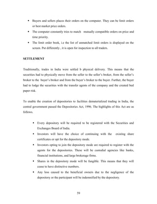 Buyers and sellers places their orders on the computer. They can be limit orders
or best market price orders.
 The computer constantly tries to match mutually compatible orders on price and
time priority.
 The limit order book, i.e the list of unmatched limit orders is displayed on the
screen. Put differently , it is open for inspection to all traders.
SETTLEMENT
Traditionally, trades in India were settled b physical delivery. This means that the
securities had to physically move from the seller to the seller’s broker, from the seller’s
broker to the buyer’s broker and from the buyer’s broker to the buyer. Further, the buyer
had to lodge the securities with the transfer agents of the company and the created bed
paper risk.
To enable the creation of depositories to facilities dematerialized trading in India, the
central government passed the Depositories Act, 1996. The highlights of this Act are as
follows.
 Every depository will be required to be registered with the Securities and
Exchanges Board of India.
 Investors will have the choice of continuing with the existing share
certificates or opt for the depository mode.
 Investors opting to join the depository mode are required to register with the
agents for the depositories. These will be custodial agencies like banks,
financial institutions, and large brokerage firms.
 Shares in the depository mode will be fungible. This means that they will
cease to have distinctive numbers.
 Any loss caused to the beneficial owners due to the negligence of the
depository or the participant will be indemnified by the depository.
59
 