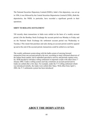 The National Securities Depository Limited (NSDL), India’s first depository, was set up
in 1996, it was followed by the Central Securities Depositories Limited (CSDL), Both the
depositories, the NSDL in particular, have recorded a significant growth in their
operations.
SHIFT TO ROLLING SETTLEMENT
Till recently share transactions in India were settled on the basis of a weekly account
period. (On the Bombay Stock Exchange the account period was Monday to Friday and
on the National Stock Exchange the settlement account period was Wednesday to
Tuesday.) This meant that purchase and sales during an account period could be squared
up and at the end of the account period, transactions could be settled on a net basis.
The weekly settlement system along with the badla system of carrying forward
transaction from one account period to the next, according to many informed observers of
the Indian Stock market, led to unbridled speculative activity and periodic market crisis.
So, SEBI decided to introduce rolling settlement in important scripts with effect from 1st
January 2002. Under a rolling system each day constitutes an account period and its
trades are settled after a few days. For example, under the T+5 rolling settlement which
was introduced initially, the trades were settled after 5days. With effect from April 1,
2002, the T+3 settlements system has been introduced
ABOUT THE DERIVATIVES
60
 