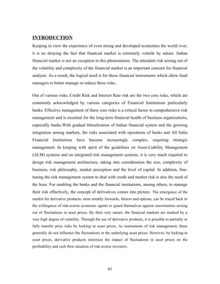 INTRODUCTION
Keeping in view the experience of even strong and developed economies the world over,
it is no denying the fact that financial market is extremely volatile by nature. Indian
financial market is not an exception to this phenomenon. The attendant risk arising out of
the volatility and complexity of the financial market is an important concern for financial
analysts. As a result, the logical need is for those financial instruments which allow fund
managers to better manage or reduce these risks.
Out of various risks, Credit Risk and Interest Rate risk are the two core risks, which are
commonly acknowledged by various categories of Financial Institutions particularly
banks. Effective management of these core risks is a critical factor in comprehensive risk
management and is essential for the long-term financial health of business organizations,
especially banks.With gradual liberalization of Indian financial system and the growing
integration among markets, the risks associated with operations of banks and All India
Financial Institutions have become increasingly complex, requiring strategic
management. In keeping with spirit of the guidelines on Asset-Liability Management
(ALM) systems and on integrated risk management systems, it is very much required to
design risk management architecture, taking into consideration the size, complexity of
business, risk philosophy, market perception and the level of capital. In addition, fine-
tuning the risk management system to deal with credit and market risk is also the need of
the hour. For enabling the banks and the financial institutions, among others, to manage
their risk effectively, the concept of derivatives comes into picture. The emergence of the
market for derivative products, most notably forwards, futures and options, can be traced back to
the willingness of risk-averse economic agents to guard themselves against uncertainties arising
out of fluctuations in asset prices. By their very nature, the financial markets are marked by a
very high degree of volatility. Through the use of derivative products, it is possible to partially or
fully transfer price risks by locking–in asset prices. As instruments of risk management, these
generally do not influence the fluctuations in the underlying asset prices. However, by locking-in
asset prices, derivative products minimize the impact of fluctuations in asset prices on the
profitability and cash flow situation of risk-averse investors.
61
 