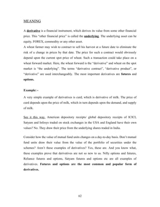 MEANING
A derivative is a financial instrument, which derives its value from some other financial
price. This “other financial price” is called the underlying. The underlying asset can be
equity, FOREX, commodity or any other asset.
A wheat farmer may wish to contract to sell his harvest at a future date to eliminate the
risk of a change in prices by that date. The price for such a contract would obviously
depend upon the current spot price of wheat. Such a transaction could take place on a
wheat forward market. Here, the wheat forward is the “derivative” and wheat on the spot
market is “the underlying”. The terms “derivative contract”, “derivative product”, or
“derivative” are used interchangeably. The most important derivatives are futures and
options.
Example: -
A very simple example of derivatives is curd, which is derivative of milk. The price of
curd depends upon the price of milk, which in turn depends upon the demand, and supply
of milk.
See it this way. American depository receipts/ global depository receipts of ICICI,
Satyam and Infosys traded on stock exchanges in the USA and England have their own
values? No. They draw their price from the underlying shares traded in India.
Consider how the value of mutual fund units changes on a day-to-day basis. Don’t mutual
fund units draw their value from the value of the portfolio of securities under the
schemes? Aren’t these examples of derivatives? Yes, these are. And you know what,
these examples prove that derivatives are not so new to us. Nifty options and futures,
Reliance futures and options, Satyam futures and options etc are all examples of
derivatives. Futures and options are the most common and popular form of
derivatives.
62
 