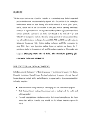 HISTORY
The derivatives markets has existed for centuries as a result of the need for both users and
producers of natural resources to hedge against price fluctuations in the underlying
commodities. India has been trading derivatives contracts in silver, gold, spices,
coffee, cotton and oil etc for decades in the gray market. Trading derivatives
contracts in organized market was legal before Morarji Desai’s government banned
forward contracts. Derivatives on stocks were traded in the form of “Teji” and
“Mandi” in unorganized markets. Recently futures contract in various commodities
was allowed to trade on exchanges. In June 2000, NSE and BSE started trading in
futures on Sensex and Nifty. Options trading on Sensex and Nifty commenced in
June 2001. Very soon thereafter trading began on options and futures in 31
prominent stocks in the month of July and November respectively. The market lots
keeps on changing from time to time. The minimum quantity you
can trade in is one market lot.
DERIVATIVES: AN INDIAN CONTEXT:
In Indian context, the intensity of derivatives usage by institutional investors (viz. Banks,
Financial Institution; Mutual Funds, Foreign Institutional Investors, Life and General
Insurers) depend on their ability and willingness to use derivatives for one or more of the
following purposes:
 Risk containment: using derivatives for hedging and risk containment purposes
 Risk Trading/Market Making: Running derivatives trading book for profits and
arbitrage; and/or
 Covered Intermediation: On-balance-sheet derivatives intermediation for client
transaction, without retaining any net-risk on the balance sheet (except credit
risks).
63
 