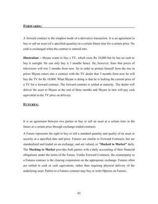 FORWARDS:
A forward contract is the simplest mode of a derivative transaction. It is an agreement to
buy or sell an asset (of a specified quantity) at a certain future time for a certain price. No
cash is exchanged when the contract is entered into.
Illustration: - Shyam wants to buy a TV, which costs Rs 10,000 but he has no cash to
buy it outright. He can only buy it 3 months hence. He, however, fears that prices of
televisions will rise 3 months from now. So in order to protect himself from the rise in
prices Shyam enters into a contract with the TV dealer that 3 months from now he will
buy the TV for Rs 10,000. What Shyam is doing is that he is locking the current price of
a TV for a forward contract. The forward contract is settled at maturity. The dealer will
deliver the asset to Shyam at the end of three months and Shyam in turn will pay cash
equivalent to the TV price on delivery.
FUTURES:
It is an agreement between two parties to buy or sell an asset at a certain time in the
future at a certain price through exchange traded contracts.
A Future represents the right to buy or sell a standard quantity and quality of an asset or
security at a specified date and price. Futures are similar to Forward Contracts, but are
standardized and traded on an exchange, and are valued, or "Marked to Market” daily.
The Marking to Market provides both parties with a daily accounting of their financial
obligations under the terms of the Future. Unlike Forward Contracts, the counterparty to
a Futures contract is the clearing corporation on the appropriate exchange. Futures often
are settled in cash or cash equivalents, rather than requiring physical delivery of the
underlying asset. Parties to a Futures contract may buy or write Options on Futures.
65
 