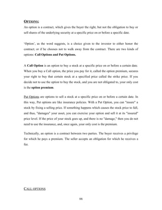 OPTIONS:
An option is a contract, which gives the buyer the right, but not the obligation to buy or
sell shares of the underlying security at a specific price on or before a specific date.
‘Option’, as the word suggests, is a choice given to the investor to either honor the
contract; or if he chooses not to walk away from the contract. There are two kinds of
options: Call Options and Put Options.
A Call Option is an option to buy a stock at a specific price on or before a certain date.
When you buy a Call option, the price you pay for it, called the option premium, secures
your right to buy that certain stock at a specified price called the strike price. If you
decide not to use the option to buy the stock, and you are not obligated to, your only cost
is the option premium.
Put Options are options to sell a stock at a specific price on or before a certain date. In
this way, Put options are like insurance policies. With a Put Option, you can "insure" a
stock by fixing a selling price. If something happens which causes the stock price to fall,
and thus, "damages" your asset, you can exercise your option and sell it at its "insured"
price level. If the price of your stock goes up, and there is no "damage," then you do not
need to use the insurance, and, once again, your only cost is the premium.
Technically, an option is a contract between two parties. The buyer receives a privilege
for which he pays a premium. The seller accepts an obligation for which he receives a
fee.
CALL OPTIONS
66
 