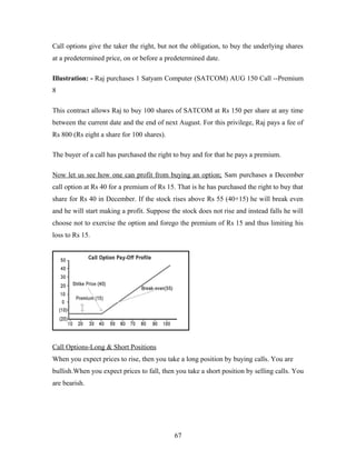 Call options give the taker the right, but not the obligation, to buy the underlying shares
at a predetermined price, on or before a predetermined date.
Illustration: - Raj purchases 1 Satyam Computer (SATCOM) AUG 150 Call --Premium
8
This contract allows Raj to buy 100 shares of SATCOM at Rs 150 per share at any time
between the current date and the end of next August. For this privilege, Raj pays a fee of
Rs 800 (Rs eight a share for 100 shares).
The buyer of a call has purchased the right to buy and for that he pays a premium.
Now let us see how one can profit from buying an option; Sam purchases a December
call option at Rs 40 for a premium of Rs 15. That is he has purchased the right to buy that
share for Rs 40 in December. If the stock rises above Rs 55 (40+15) he will break even
and he will start making a profit. Suppose the stock does not rise and instead falls he will
choose not to exercise the option and forego the premium of Rs 15 and thus limiting his
loss to Rs 15.
Call Options-Long & Short Positions
When you expect prices to rise, then you take a long position by buying calls. You are
bullish.When you expect prices to fall, then you take a short position by selling calls. You
are bearish.
67
 
