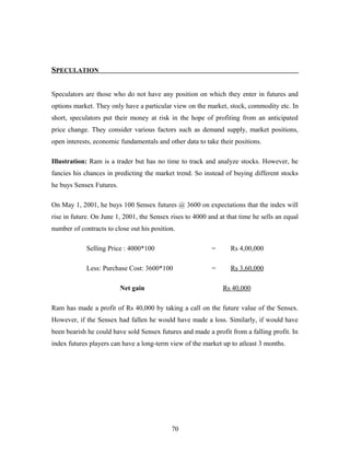 SPECULATION
Speculators are those who do not have any position on which they enter in futures and
options market. They only have a particular view on the market, stock, commodity etc. In
short, speculators put their money at risk in the hope of profiting from an anticipated
price change. They consider various factors such as demand supply, market positions,
open interests, economic fundamentals and other data to take their positions.
Illustration: Ram is a trader but has no time to track and analyze stocks. However, he
fancies his chances in predicting the market trend. So instead of buying different stocks
he buys Sensex Futures.
On May 1, 2001, he buys 100 Sensex futures @ 3600 on expectations that the index will
rise in future. On June 1, 2001, the Sensex rises to 4000 and at that time he sells an equal
number of contracts to close out his position.
Selling Price : 4000*100 = Rs 4,00,000
Less: Purchase Cost: 3600*100 = Rs 3,60,000
Net gain Rs 40,000
Ram has made a profit of Rs 40,000 by taking a call on the future value of the Sensex.
However, if the Sensex had fallen he would have made a loss. Similarly, if would have
been bearish he could have sold Sensex futures and made a profit from a falling profit. In
index futures players can have a long-term view of the market up to atleast 3 months.
70
 